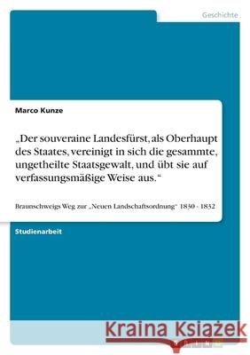 'Der souveraine Landesfürst, als Oberhaupt des Staates, vereinigt in sich die gesammte, ungetheilte Staatsgewalt, und übt sie auf verfassungsmäßige Weise aus' : Braunschweigs Weg zur 'Neuen Landschaft Marco Kunze 9783640405558