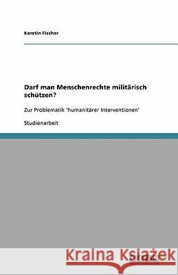 Darf man Menschenrechte militärisch schützen? : Zur Problematik 'humanitärer Interventionen' Kerstin Fischer 9783640412358 Grin Verlag