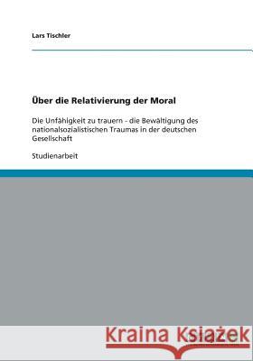 Über die Relativierung der Moral: Die Unfähigkeit zu trauern - die Bewältigung des nationalsozialistischen Traumas in der deutschen Gesellschaft Tischler, Lars 9783640430116 Grin Verlag