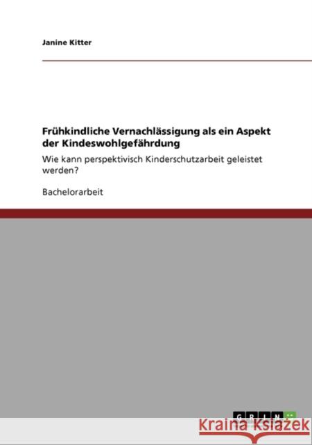 Frühkindliche Vernachlässigung als ein Aspekt der Kindeswohlgefährdung: Wie kann perspektivisch Kinderschutzarbeit geleistet werden? Kitter, Janine 9783640471713