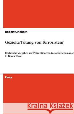 Gezielte Toetung von Terroristen? : Rechtliche Vorgaben zur Pravention von terroristischen Anschlagen in Deutschland Robert Griebsch 9783640472499 Grin Verlag