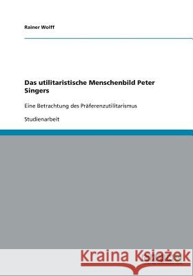 Das utilitaristische Menschenbild Peter Singers: Eine Betrachtung des Präferenzutilitarismus Wolff, Rainer 9783640475384 Grin Verlag