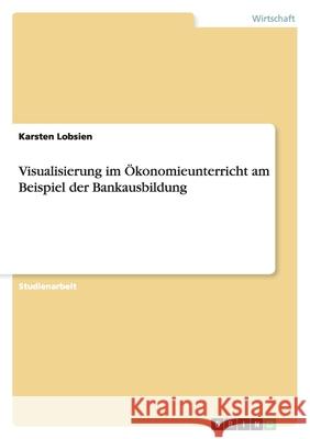 Visualisierung im Ökonomieunterricht am Beispiel der Bankausbildung Karsten Lobsien 9783640478590