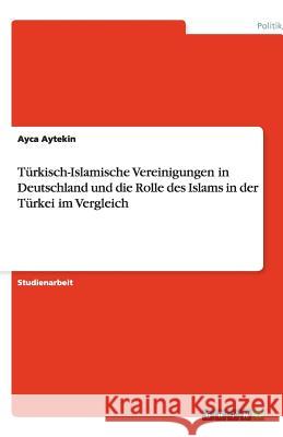 Türkisch-Islamische Vereinigungen in Deutschland und die Rolle des Islams in der Türkei im Vergleich Aytekin, Ayca   9783640489671 GRIN VERLAG