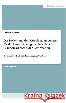 Die Bedeutung der Katechismen Luthers für die Unterweisung im christlichen Glauben während der Reformation : Die Taufe: Geschenk oder Erziehung zum Glauben? Christina Gosch 9783640504596