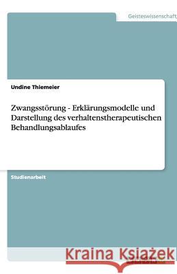 Zwangsstörung - Erklärungsmodelle und Darstellung des verhaltenstherapeutischen Behandlungsablaufes Undine Thiemeier 9783640517640