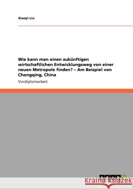 Wie kann man einen zukünftigen wirtschaftlichen Entwicklungsweg von einer neuen Metropole finden? - Am Beispiel von Chongqing, China Liu, Xiaoyi 9783640535125