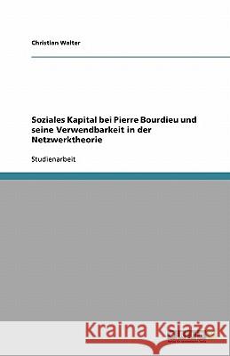 Soziales Kapital bei Pierre Bourdieu und seine Verwendbarkeit in der Netzwerktheorie Christian Walter 9783640551316