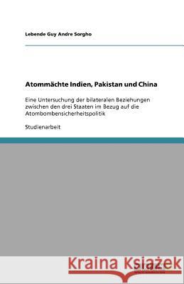 Atommächte Indien, Pakistan und China : Eine Untersuchung der bilateralen Beziehungen zwischen den drei Staaten im Bezug auf die Atombombensicherheitspolitik Lebende Guy Andre Sorgho 9783640560004 Grin Verlag