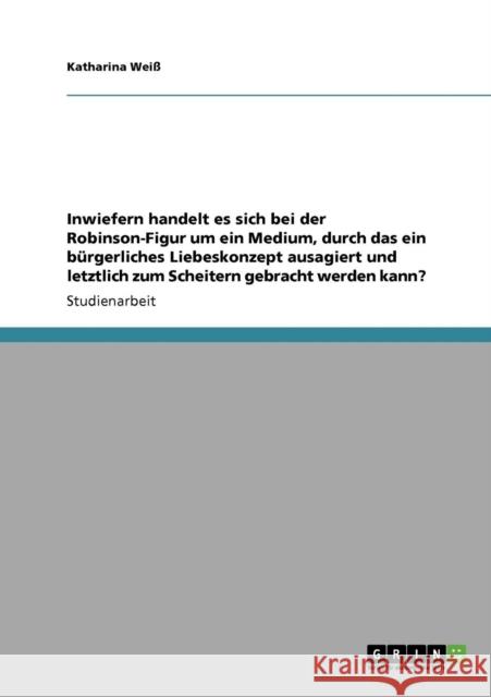 Inwiefern handelt es sich bei der Robinson-Figur um ein Medium, durch das ein bürgerliches Liebeskonzept ausagiert und letztlich zum Scheitern gebrach Weiß, Katharina 9783640561520 Grin Verlag