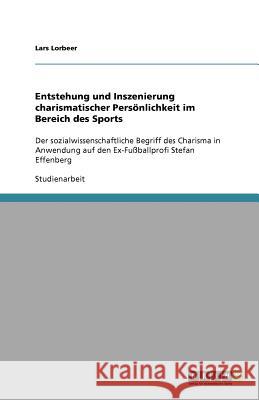 Entstehung und Inszenierung charismatischer Persönlichkeit im Bereich des Sports : Der sozialwissenschaftliche Begriff des Charisma in Anwendung auf den Ex-Fußballprofi Stefan Effenberg Lars Lorbeer 9783640566563