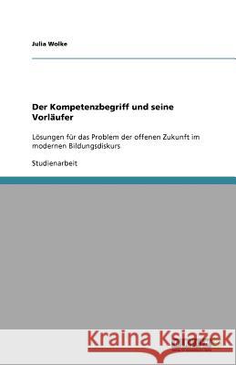 Der Kompetenzbegriff und seine Vorläufer : Lösungen für das Problem der offenen Zukunft im modernen Bildungsdiskurs Julia Wolke 9783640582136