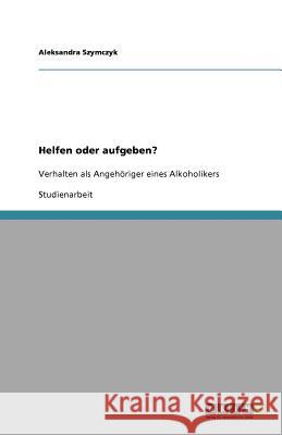 Helfen oder aufgeben? Verhalten als Angehöriger eines Alkoholikers : Verhalten als Angehöriger eines Alkoholikers Aleksandra Szymczyk 9783640589708