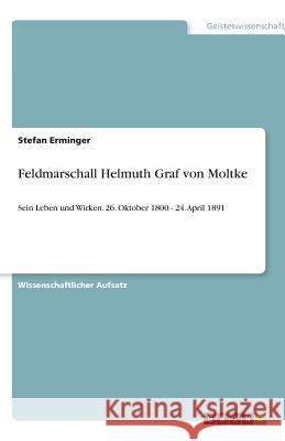 Feldmarschall Helmuth Graf von Moltke : Sein Leben und Wirken - 26. Oktober 1800   24. April 1891 Harry Horstmann 9783640597222 Grin Verlag
