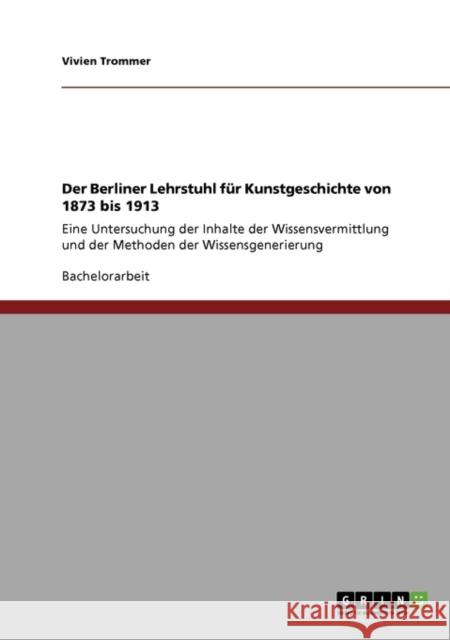 Der Berliner Lehrstuhl für Kunstgeschichte von 1873 bis 1913: Eine Untersuchung der Inhalte der Wissensvermittlung und der Methoden der Wissensgenerie Trommer, Vivien 9783640676309