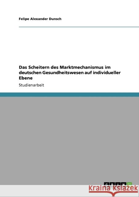 Das Scheitern des Marktmechanismus im deutschen Gesundheitswesen auf individueller Ebene Felipe Alexander Dunsch 9783640700622 Grin Verlag