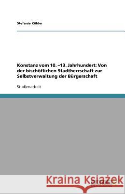 Konstanz vom 10. -13. Jahrhundert: Von der bischöflichen Stadtherrschaft zur Selbstverwaltung der Bürgerschaft Stefanie K 9783640706112 Grin Verlag