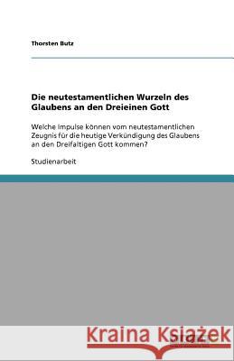 Die neutestamentlichen Wurzeln des Glaubens an den Dreieinen Gott : Welche Impulse koennen vom neutestamentlichen Zeugnis fur die heutige Verkundigung des Glaubens an den Dreifaltigen Gott kommen? Thorsten Butz 9783640718740