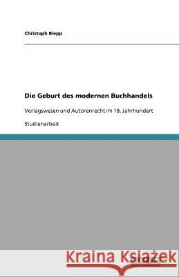 Die Geburt des modernen Buchhandels : Verlagswesen und Autorenrecht im 18. Jahrhundert Christoph Blepp 9783640727643 Grin Verlag