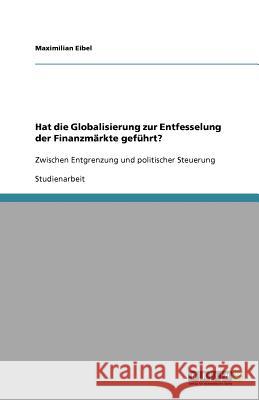 Hat die Globalisierung zur Entfesselung der Finanzmarkte gefuhrt? : Zwischen Entgrenzung und politischer Steuerung Maximilian Eibel 9783640732425