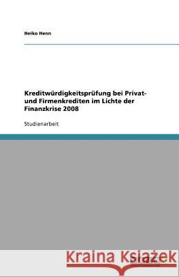 Kreditwürdigkeitsprüfung bei Privat- und Firmenkrediten im Lichte der Finanzkrise 2008 Heiko Henn 9783640756070