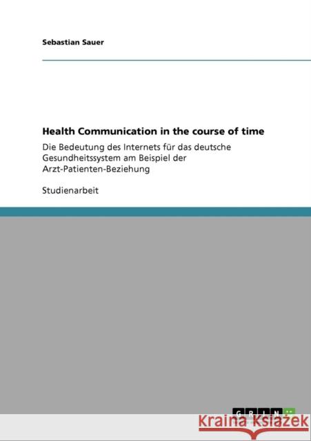 Health Communication in the course of time: Die Bedeutung des Internets für das deutsche Gesundheitssystem am Beispiel der Arzt-Patienten-Beziehung Sauer, Sebastian 9783640766529