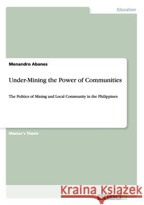 Under-Mining the Power of Communities: The Politics of Mining and Local Community in the Philippines Abanes, Menandro 9783640772063