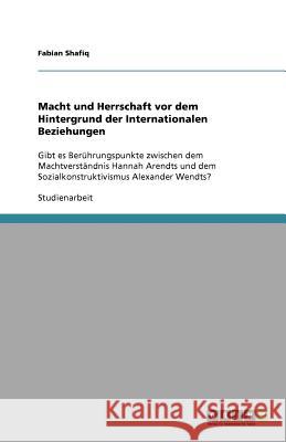 Macht und Herrschaft vor dem Hintergrund der Internationalen Beziehungen : Gibt es Berührungspunkte zwischen dem Machtverständnis Hannah Arendts und dem Sozialkonstruktivismus Alexander Wendts? Fabian Shafiq 9783640772858
