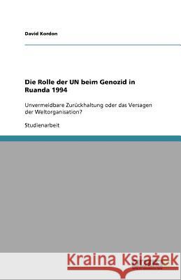 Die Rolle der UN beim Genozid in Ruanda 1994 : Unvermeidbare Zurückhaltung oder das Versagen der Weltorganisation? David Kordon 9783640776122