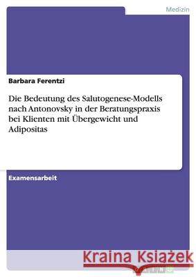 Die Bedeutung des Salutogenese-Modells nach Antonovsky in der Beratungspraxis bei Klienten mit Übergewicht und Adipositas Ferentzi, Barbara 9783640777624 Grin Verlag