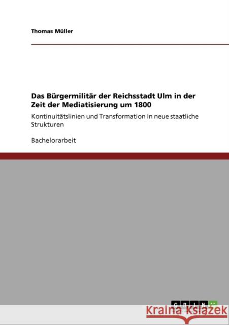 Das Bürgermilitär der Reichsstadt Ulm in der Zeit der Mediatisierung um 1800: Kontinuitätslinien und Transformation in neue staatliche Strukturen Müller, Thomas 9783640787630 Grin Verlag