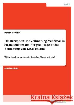 Die Rezeption und Verbreitung Machiavellis Staatsdenkens am Beispiel Hegels 'Die Verfassung von Deutschland' : Wollte Hegel ein zweiter, ein deutscher Machiavelli sein? Katrin R 9783640844630 Grin Verlag