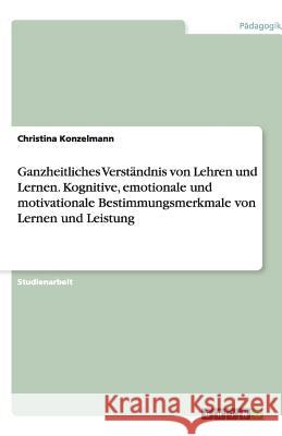 Ganzheitliches Verständnis von Lehren und Lernen. Kognitive, emotionale und motivationale Bestimmungsmerkmale von Lernen und Leistung Christina Konzelmann 9783640862061