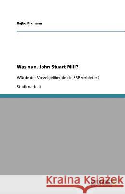 Was nun, John Stuart Mill? : Würde der Vorzeigeliberale die SRP verbieten? Rajko Dikmann 9783640896851 Grin Verlag