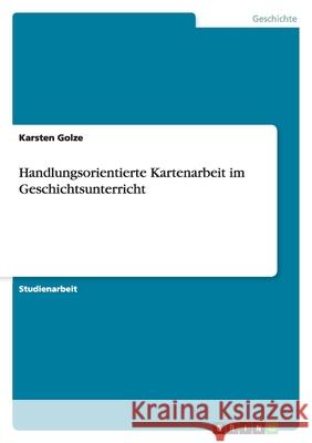 Handlungsorientierte Kartenarbeit im Geschichtsunterricht Karsten Golze 9783640900121