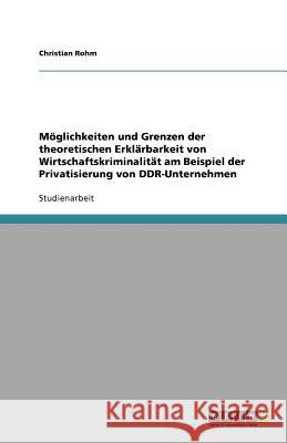 Möglichkeiten und Grenzen der theoretischen Erklärbarkeit von Wirtschaftskriminalität am Beispiel der Privatisierung von DDR-Unternehmen Christian Rohm 9783640929054 Grin Verlag