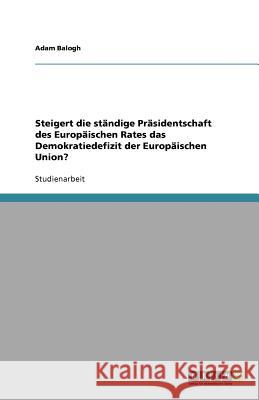 Steigert die ständige Präsidentschaft des Europäischen Rates das Demokratiedefizit der Europäischen Union? Adam Balogh 9783640988266