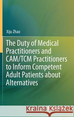 The Duty of Medical Practitioners and Cam/Tcm Practitioners to Inform Competent Adult Patients about Alternatives Zhao, Xiju 9783642316463