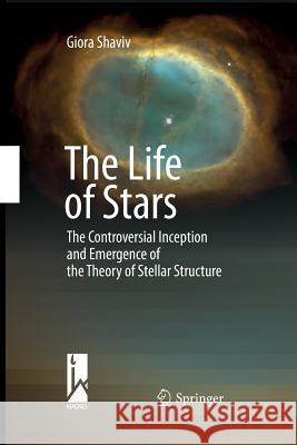 The Life of Stars: The Controversial Inception and Emergence of the Theory of Stellar Structure Shaviv, Giora 9783642424441 Springer
