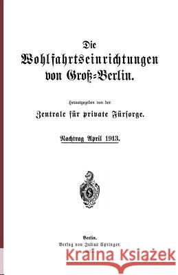 Die Wohlfahrtseinrichtungen Von Groß-Berlin: Nachtrag April 1913 Zentrale Für Private Fürsorge, Na 9783642938627 Springer