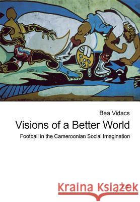 Visions of a Better World : Football in the Cameroonian Social Imagination Bea Vidacs   9783643104311 Lit Verlag