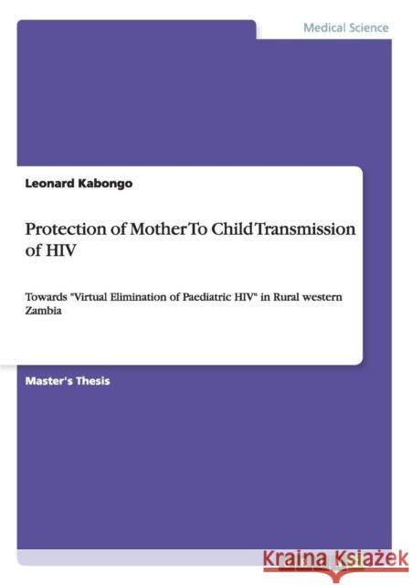 Protection of Mother To Child Transmission of HIV: Towards Virtual Elimination of Paediatric HIV in Rural western Zambia Kabongo, Leonard 9783656000624 GRIN Verlag oHG
