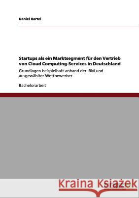 Startups als ein Marktsegment für den Vertrieb von Cloud Computing-Services in Deutschland: Grundlagen beispielhaft anhand der IBM und ausgewählter We Bartel, Daniel 9783656003670 Grin Verlag