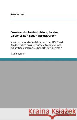 Berufsethische Ausbildung in den US-amerikanischen Streitkräften : Inwiefern wird die Ausbildung an der U.S. Naval Academy dem berufsethischen Anspruch eines zukünftigen amerikanischen Offiziers gerec Susanne Lossi 9783656010326 Grin Verlag