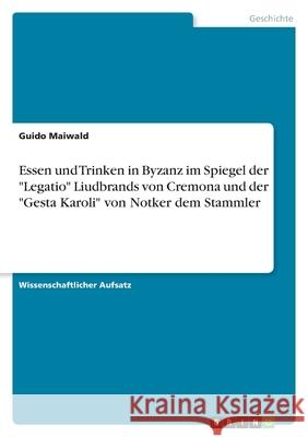 Essen und Trinken in Byzanz im Spiegel der Legatio Liudbrands von Cremona und der Gesta Karoli von Notker dem Stammler Guido Maiwald 9783656019138