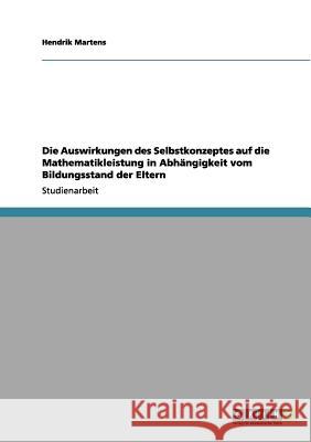 Die Auswirkungen des Selbstkonzeptes auf die Mathematikleistung in Abhängigkeit vom Bildungsstand der Eltern Hendrik Martens 9783656043577