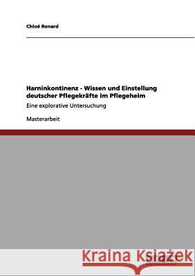 Harninkontinenz - Wissen und Einstellung deutscher Pflegekräfte im Pflegeheim: Eine explorative Untersuchung Renard, Chloé 9783656053293 Grin Verlag