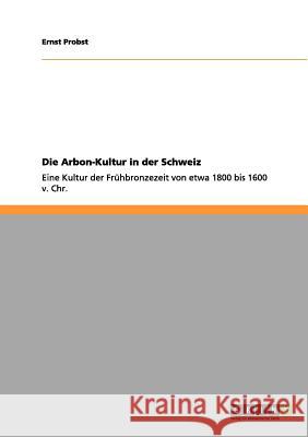 Die Arbon-Kultur in der Schweiz: Eine Kultur der Frühbronzezeit von etwa 1800 bis 1600 v. Chr. Ernst Probst 9783656054788 Grin Publishing