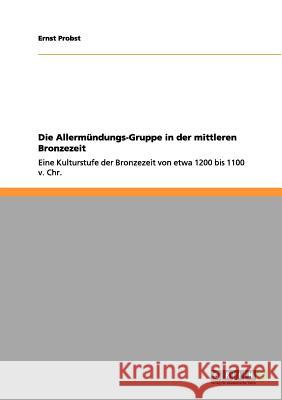 Die Allermündungs-Gruppe in der mittleren Bronzezeit: Eine Kulturstufe der Bronzezeit von etwa 1200 bis 1100 v. Chr. Ernst Probst 9783656070887 Grin Publishing