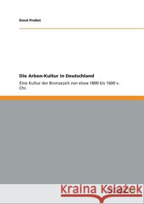 Die Arbon-Kultur in Deutschland: Eine Kultur der Bronzezeit von etwa 1800 bis 1600 v. Chr. Ernst Probst 9783656071129 Grin Publishing